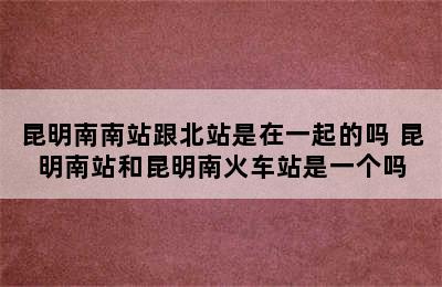 昆明南南站跟北站是在一起的吗 昆明南站和昆明南火车站是一个吗